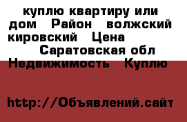 куплю квартиру или дом › Район ­ волжский,кировский › Цена ­ 1 200 000 - Саратовская обл. Недвижимость » Куплю   